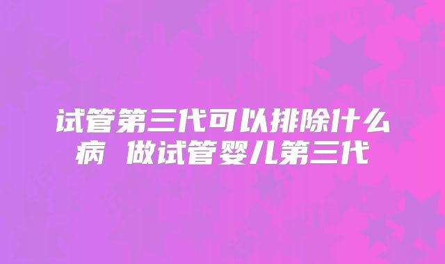 试管第三代可以排除什么病 做试管婴儿第三代