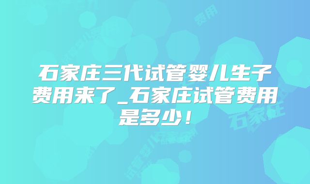 石家庄三代试管婴儿生子费用来了_石家庄试管费用是多少!