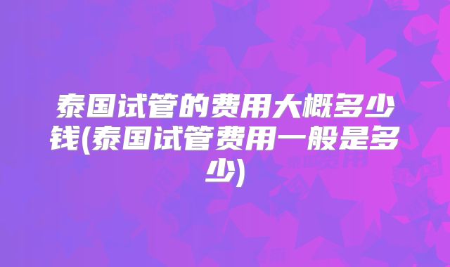 泰国试管的费用大概多少钱(泰国试管费用一般是多少)