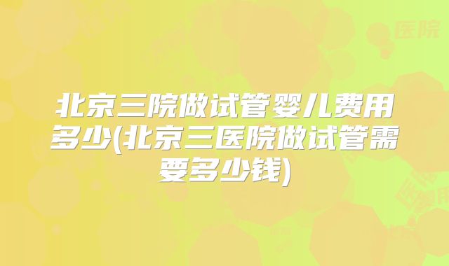 北京三院做试管婴儿费用多少(北京三医院做试管需要多少钱)