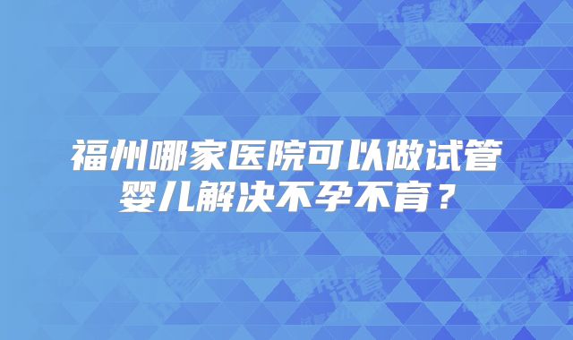 福州哪家医院可以做试管婴儿解决不孕不育?