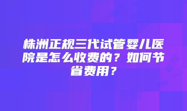 株洲正规三代试管婴儿医院是怎么收费的？如何节省费用？