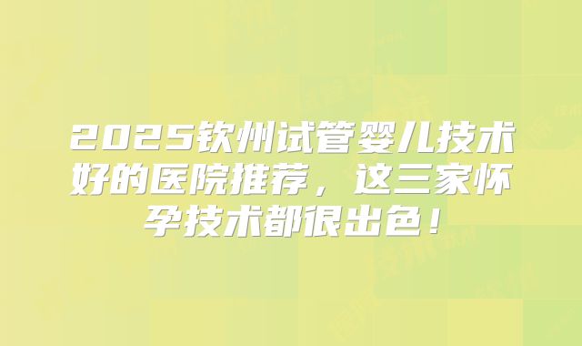2025钦州试管婴儿技术好的医院推荐，这三家怀孕技术都很出色！