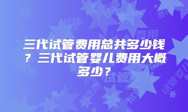 三代试管费用总共多少钱？三代试管婴儿费用大概多少？