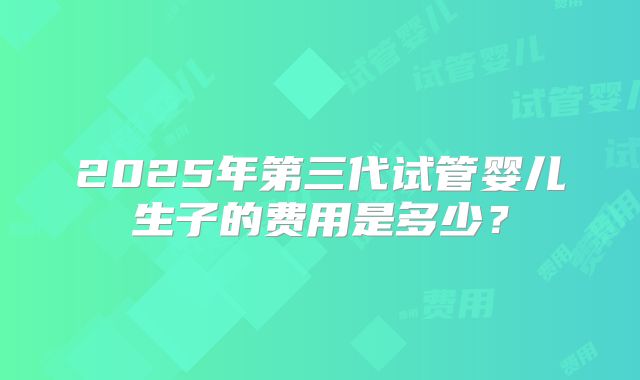 2025年第三代试管婴儿生子的费用是多少?