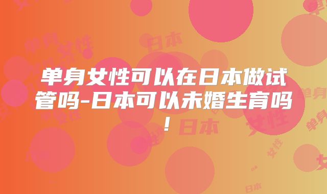 单身女性可以在日本做试管吗-日本可以未婚生育吗！