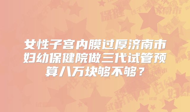 女性子宫内膜过厚济南市妇幼保健院做三代试管预算八万块够不够？