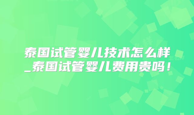泰国试管婴儿技术怎么样_泰国试管婴儿费用贵吗!