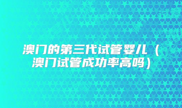 澳门的第三代试管婴儿（澳门试管成功率高吗）
