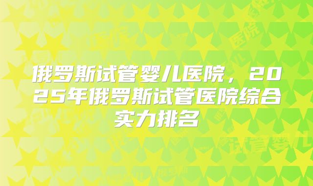 俄罗斯试管婴儿医院，2025年俄罗斯试管医院综合实力排名