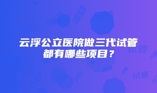 云浮公立医院做三代试管都有哪些项目？