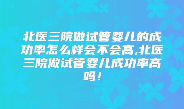 北医三院做试管婴儿的成功率怎么样会不会高,北医三院做试管婴儿成功率高吗！