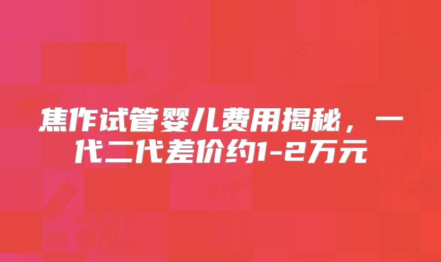焦作试管婴儿费用揭秘，一代二代差价约1-2万元