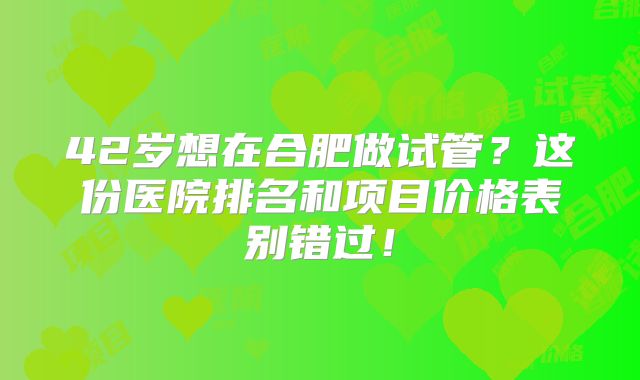 42岁想在合肥做试管？这份医院排名和项目价格表别错过！