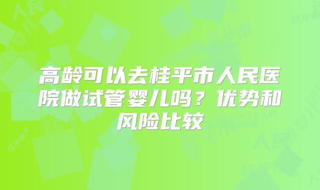 高龄可以去桂平市人民医院做试管婴儿吗？优势和风险比较