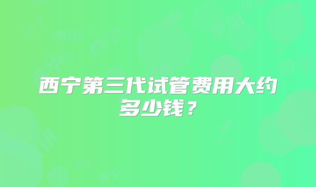 西宁第三代试管费用大约多少钱?