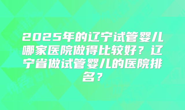 2025年的辽宁试管婴儿哪家医院做得比较好？辽宁省做试管婴儿的医院排名？