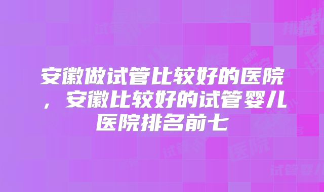 安徽做试管比较好的医院,安徽比较好的试管婴儿医院排名前七