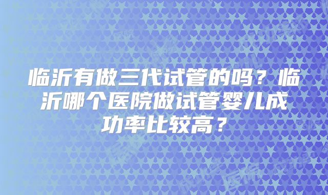 临沂有做三代试管的吗?临沂哪个医院做试管婴儿成功率比较高?