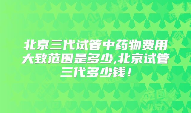 北京三代试管中药物费用大致范围是多少,北京试管三代多少钱！
