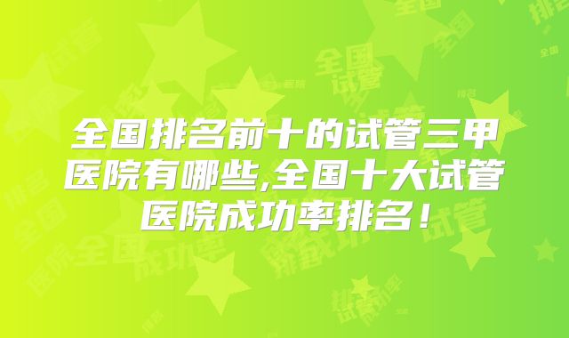 全国排名前十的试管三甲医院有哪些,全国十大试管医院成功率排名！