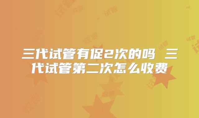 三代试管有促2次的吗 三代试管第二次怎么收费