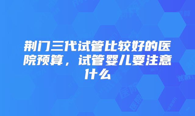 荆门三代试管比较好的医院预算，试管婴儿要注意什么