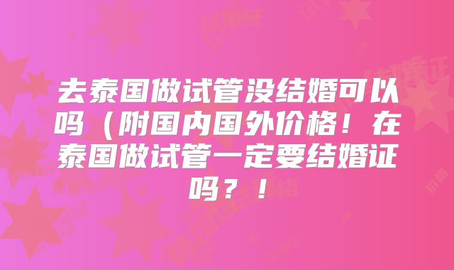 去泰国做试管没结婚可以吗（附国内国外价格！在泰国做试管一定要结婚证吗？！