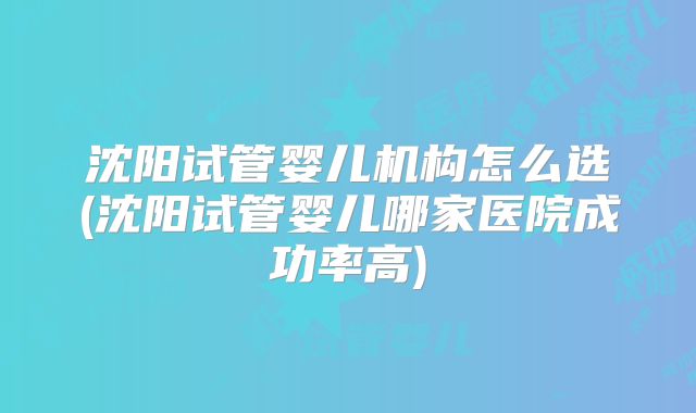 沈阳试管婴儿机构怎么选(沈阳试管婴儿哪家医院成功率高)