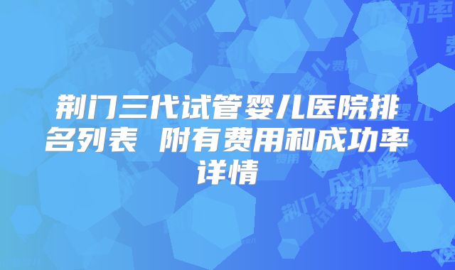 荆门三代试管婴儿医院排名列表 附有费用和成功率详情