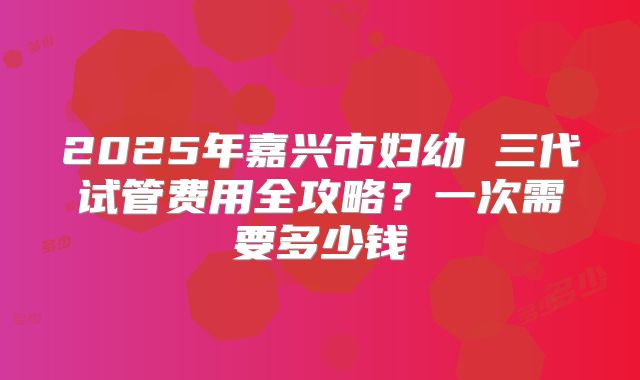 2025年嘉兴市妇幼 三代试管费用全攻略？一次需要多少钱