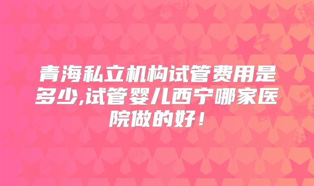 青海私立机构试管费用是多少,试管婴儿西宁哪家医院做的好！