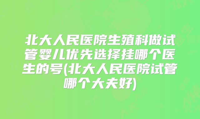 北大人民医院生殖科做试管婴儿优先选择挂哪个医生的号(北大人民医院试管哪个大夫好)