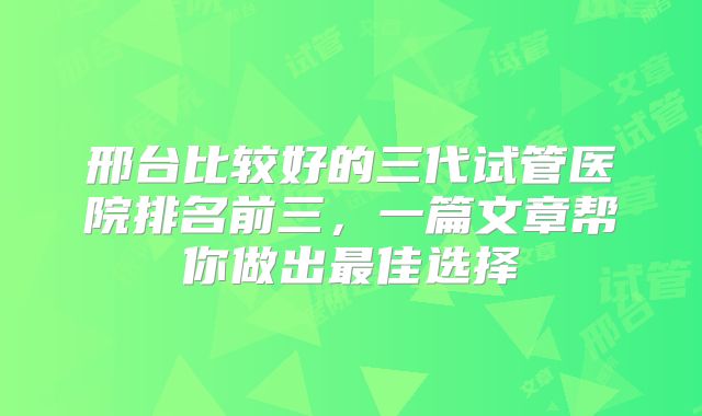 邢台比较好的三代试管医院排名前三，一篇文章帮你做出最佳选择