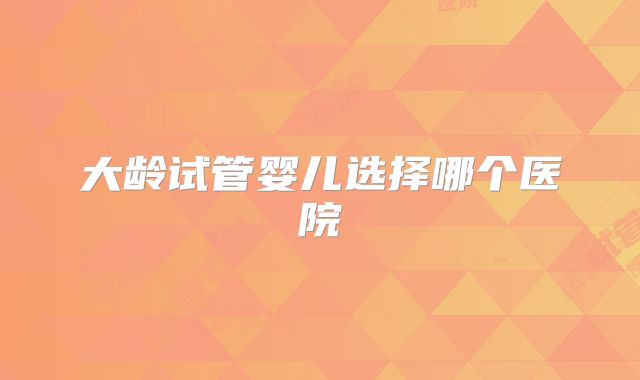 大龄试管婴儿选择哪个医院