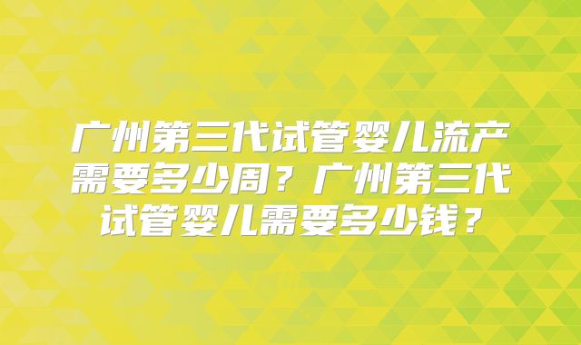 广州第三代试管婴儿流产需要多少周？广州第三代试管婴儿需要多少钱？