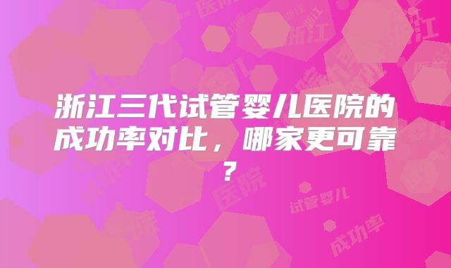 浙江三代试管婴儿医院的成功率对比，哪家更可靠？