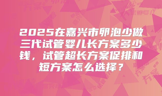 2025在嘉兴市卵泡少做三代试管婴儿长方案多少钱,试管超长方案促排和短方案怎么选择?