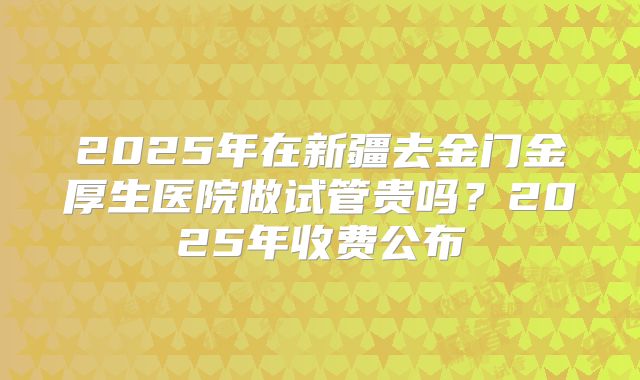 2025年在新疆去金门金厚生医院做试管贵吗？2025年收费公布