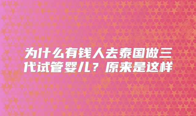 为什么有钱人去泰国做三代试管婴儿？原来是这样