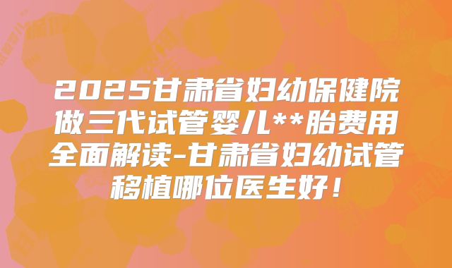 2025甘肃省妇幼保健院做三代试管婴儿**胎费用全面解读-甘肃省妇幼试管移植哪位医生好！