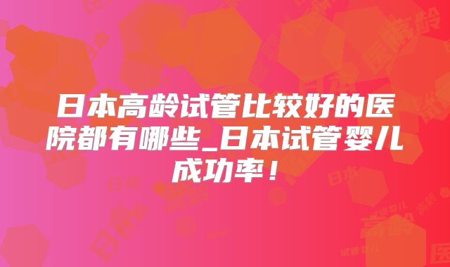 日本高龄试管比较好的医院都有哪些_日本试管婴儿成功率!