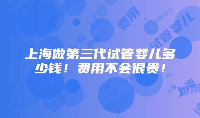 上海做第三代试管婴儿多少钱！费用不会很贵！