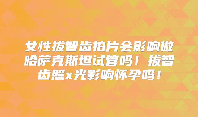 女性拔智齿拍片会影响做哈萨克斯坦试管吗！拔智齿照x光影响怀孕吗！