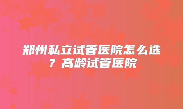 郑州私立试管医院怎么选?高龄试管医院