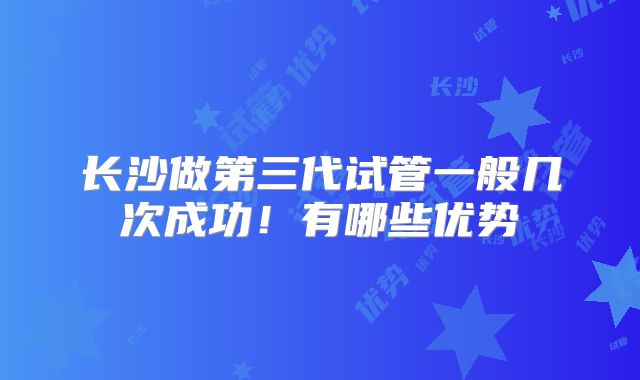 长沙做第三代试管一般几次成功!有哪些优势