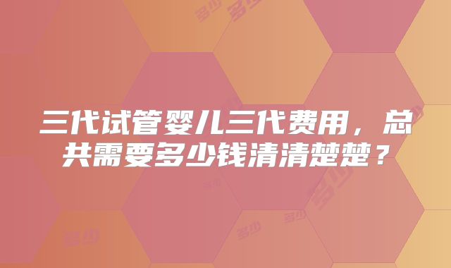 三代试管婴儿三代费用，总共需要多少钱清清楚楚？
