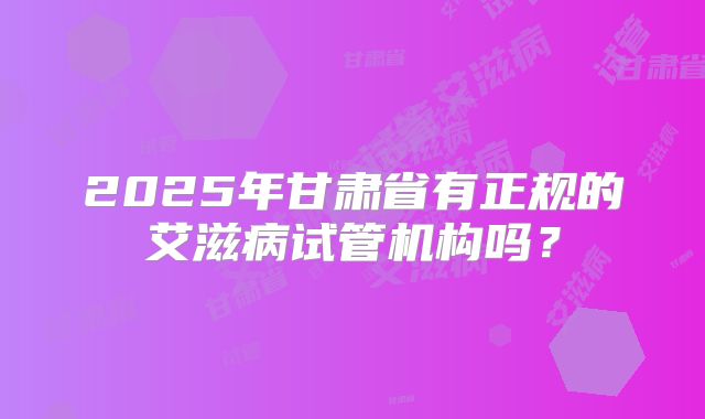 2025年甘肃省有正规的艾滋病试管机构吗？