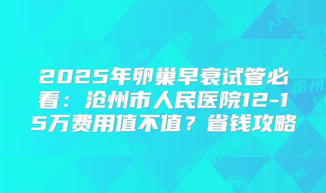 2025年卵巢早衰试管必看：沧州市人民医院12-15万费用值不值？省钱攻略