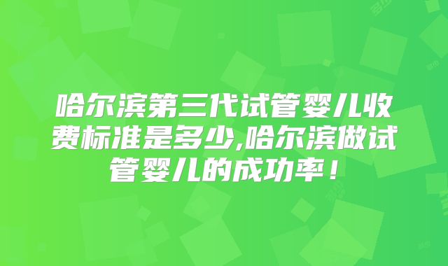 哈尔滨第三代试管婴儿收费标准是多少,哈尔滨做试管婴儿的成功率！